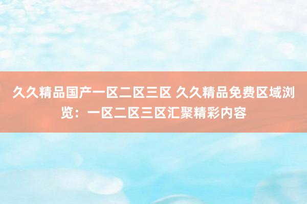 久久精品国产一区二区三区 久久精品免费区域浏览：一区二区三区汇聚精彩内容