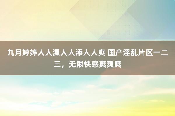 九月婷婷人人澡人人添人人爽 国产淫乱片区一二三，无限快感爽爽爽