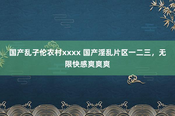 国产乱子伦农村xxxx 国产淫乱片区一二三，无限快感爽爽爽