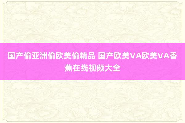 国产偷亚洲偷欧美偷精品 国产欧美VA欧美VA香蕉在线视频大全