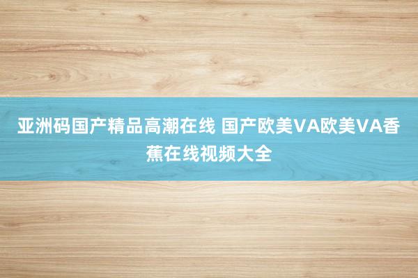 亚洲码国产精品高潮在线 国产欧美VA欧美VA香蕉在线视频大全