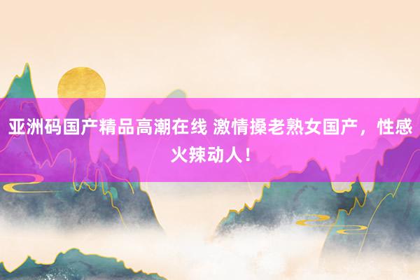 亚洲码国产精品高潮在线 激情搡老熟女国产，性感火辣动人！