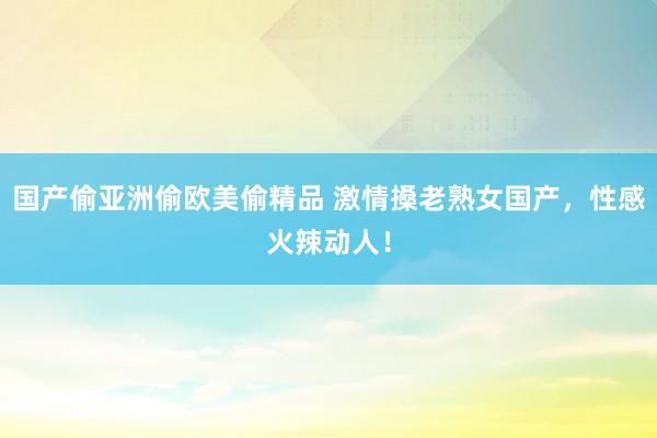 国产偷亚洲偷欧美偷精品 激情搡老熟女国产，性感火辣动人！