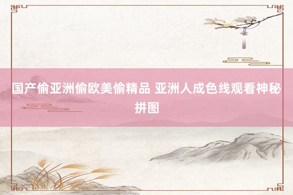国产偷亚洲偷欧美偷精品 亚洲人成色线观看神秘拼图