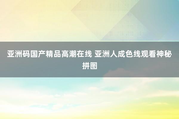 亚洲码国产精品高潮在线 亚洲人成色线观看神秘拼图