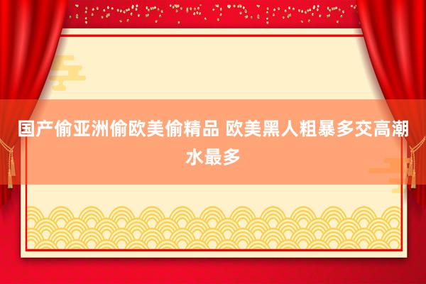 国产偷亚洲偷欧美偷精品 欧美黑人粗暴多交高潮水最多