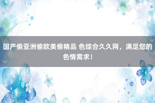 国产偷亚洲偷欧美偷精品 色综合久久网，满足您的色情需求！
