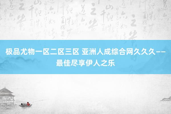 极品尤物一区二区三区 亚洲人成综合网久久久——最佳尽享伊人之乐