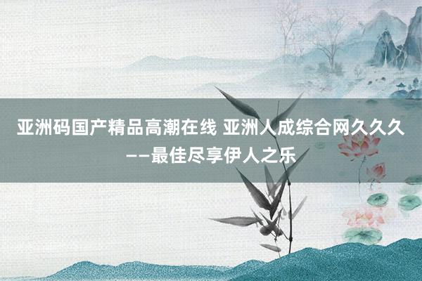 亚洲码国产精品高潮在线 亚洲人成综合网久久久——最佳尽享伊人之乐