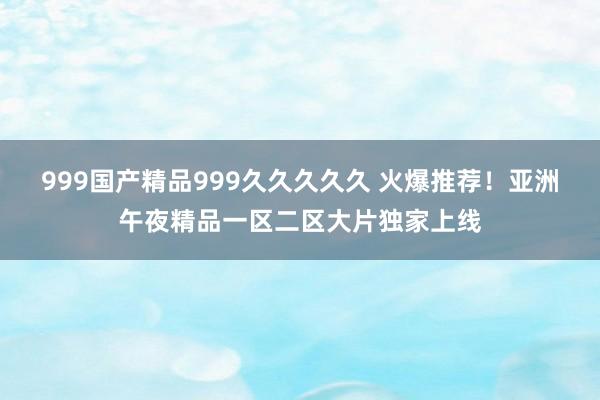 999国产精品999久久久久久 火爆推荐！亚洲午夜精品一区二区大片独家上线