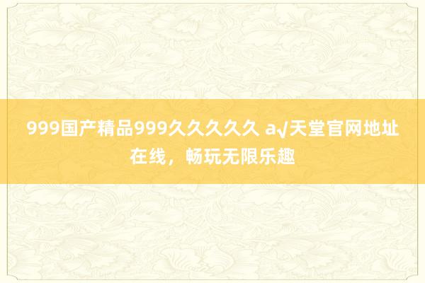 999国产精品999久久久久久 а√天堂官网地址在线，畅玩无限乐趣