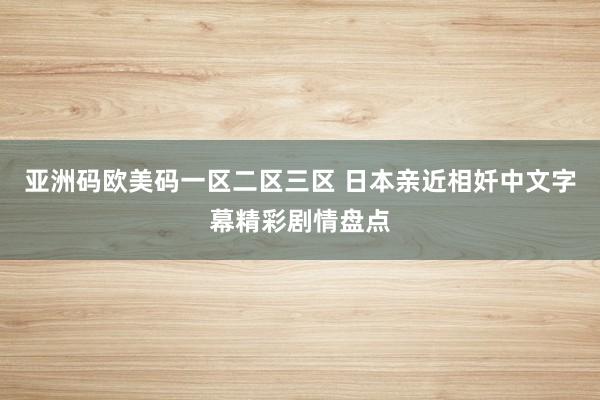亚洲码欧美码一区二区三区 日本亲近相奷中文字幕精彩剧情盘点
