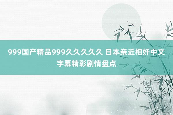 999国产精品999久久久久久 日本亲近相奷中文字幕精彩剧情盘点
