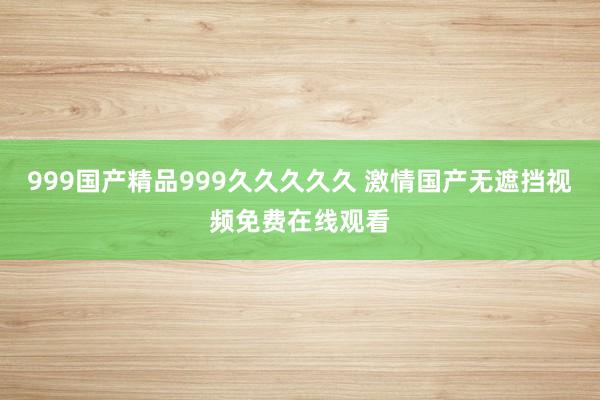 999国产精品999久久久久久 激情国产无遮挡视频免费在线观看