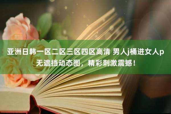 亚洲日韩一区二区三区四区高清 男人j桶进女人p无遮挡动态图，精彩刺激震撼！