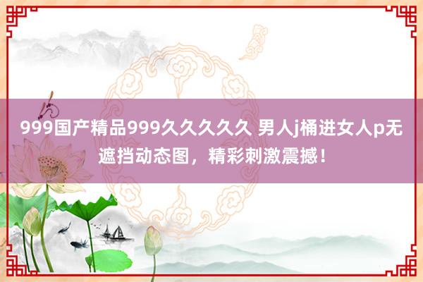 999国产精品999久久久久久 男人j桶进女人p无遮挡动态图，精彩刺激震撼！