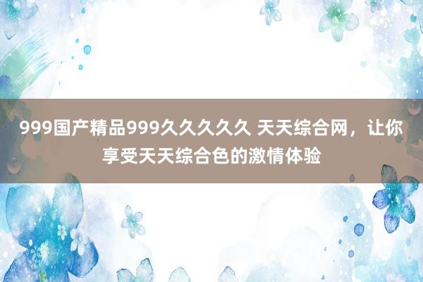 999国产精品999久久久久久 天天综合网，让你享受天天综合色的激情体验