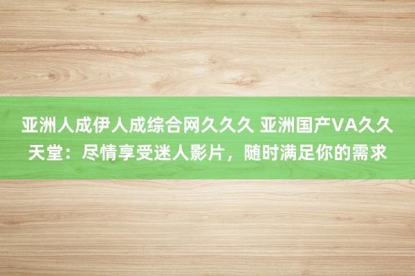 亚洲人成伊人成综合网久久久 亚洲国产VA久久天堂：尽情享受迷人影片，随时满足你的需求