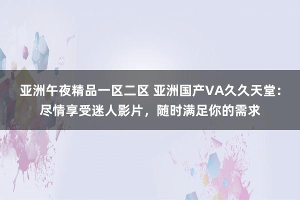 亚洲午夜精品一区二区 亚洲国产VA久久天堂：尽情享受迷人影片，随时满足你的需求