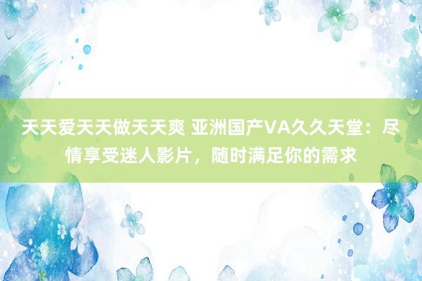 天天爱天天做天天爽 亚洲国产VA久久天堂：尽情享受迷人影片，随时满足你的需求