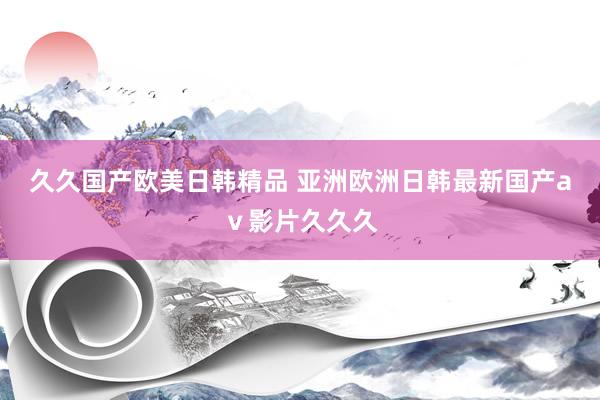 久久国产欧美日韩精品 亚洲欧洲日韩最新国产aⅴ影片久久久