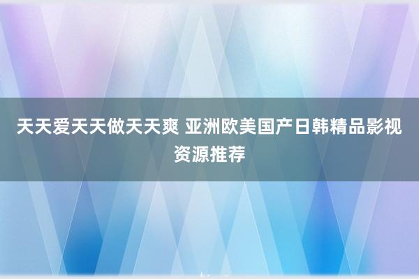 天天爱天天做天天爽 亚洲欧美国产日韩精品影视资源推荐