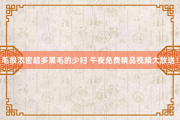 毛很浓密超多黑毛的少妇 午夜免费精品视频大放送！