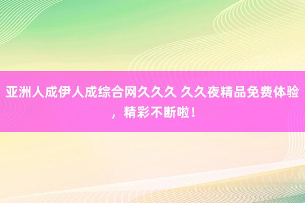 亚洲人成伊人成综合网久久久 久久夜精品免费体验，精彩不断啦！