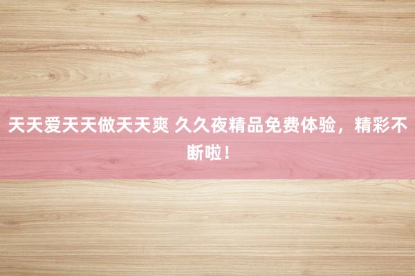 天天爱天天做天天爽 久久夜精品免费体验，精彩不断啦！