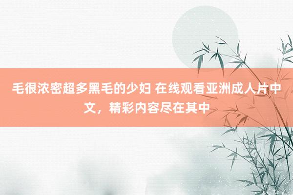 毛很浓密超多黑毛的少妇 在线观看亚洲成人片中文，精彩内容尽在其中