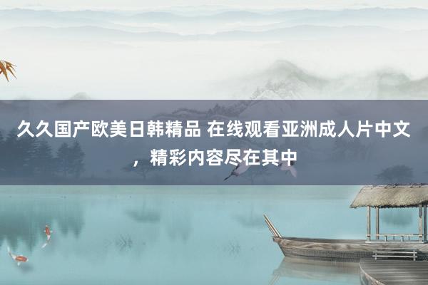 久久国产欧美日韩精品 在线观看亚洲成人片中文，精彩内容尽在其中