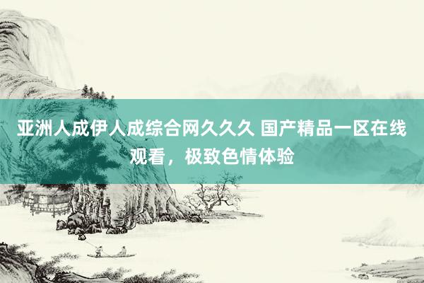 亚洲人成伊人成综合网久久久 国产精品一区在线观看，极致色情体验