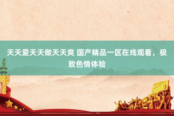 天天爱天天做天天爽 国产精品一区在线观看，极致色情体验