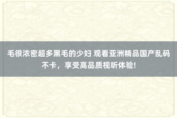 毛很浓密超多黑毛的少妇 观看亚洲精品国产乱码不卡，享受高品质视听体验!