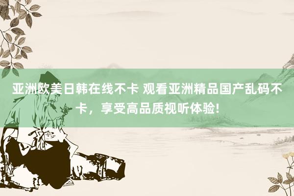 亚洲欧美日韩在线不卡 观看亚洲精品国产乱码不卡，享受高品质视听体验!