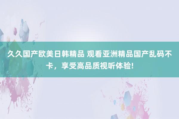 久久国产欧美日韩精品 观看亚洲精品国产乱码不卡，享受高品质视听体验!