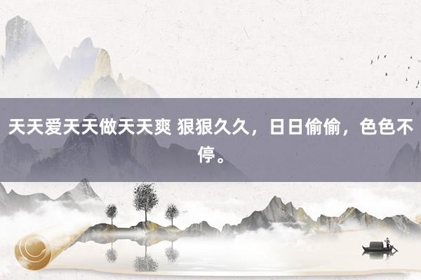 天天爱天天做天天爽 狠狠久久，日日偷偷，色色不停。