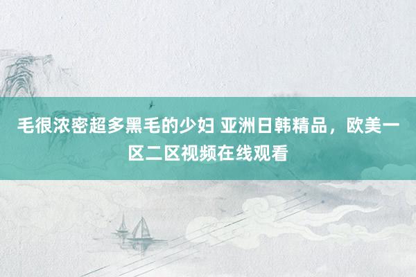 毛很浓密超多黑毛的少妇 亚洲日韩精品，欧美一区二区视频在线观看