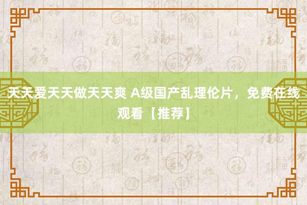 天天爱天天做天天爽 A级国产乱理伦片，免费在线观看【推荐】