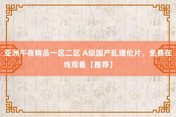 亚洲午夜精品一区二区 A级国产乱理伦片，免费在线观看【推荐】