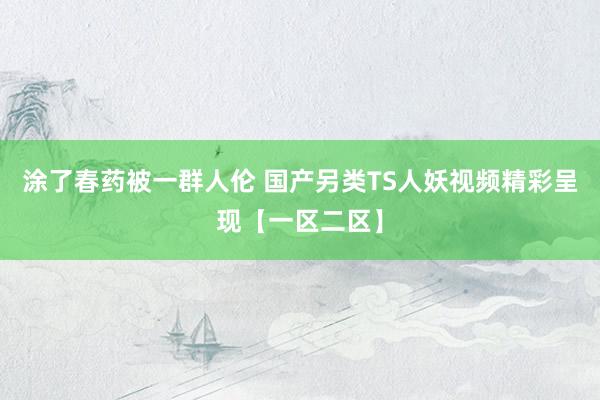 涂了春药被一群人伦 国产另类TS人妖视频精彩呈现【一区二区】