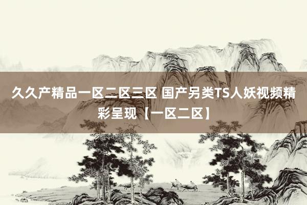 久久产精品一区二区三区 国产另类TS人妖视频精彩呈现【一区二区】