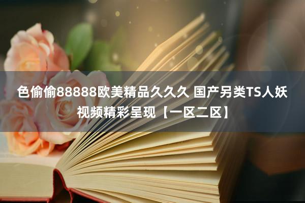 色偷偷88888欧美精品久久久 国产另类TS人妖视频精彩呈现【一区二区】