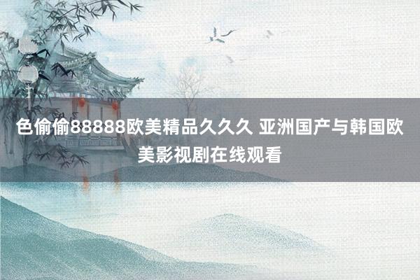 色偷偷88888欧美精品久久久 亚洲国产与韩国欧美影视剧在线观看
