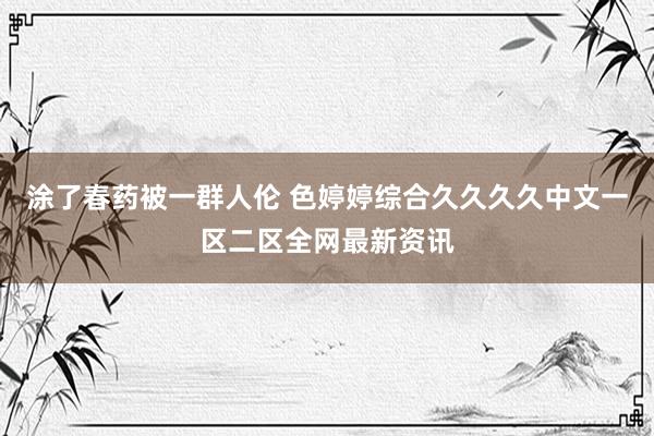 涂了春药被一群人伦 色婷婷综合久久久久中文一区二区全网最新资讯
