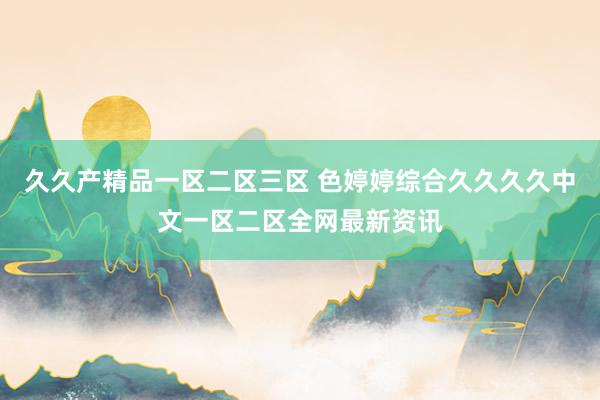 久久产精品一区二区三区 色婷婷综合久久久久中文一区二区全网最新资讯