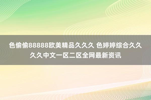 色偷偷88888欧美精品久久久 色婷婷综合久久久久中文一区二区全网最新资讯