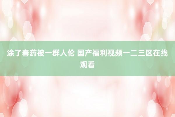 涂了春药被一群人伦 国产福利视频一二三区在线观看