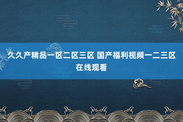 久久产精品一区二区三区 国产福利视频一二三区在线观看