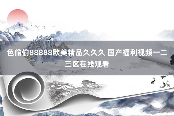 色偷偷88888欧美精品久久久 国产福利视频一二三区在线观看